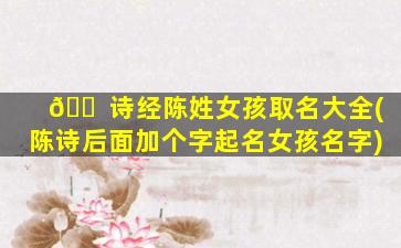 🐠 诗经陈姓女孩取名大全(陈诗后面加个字起名女孩名字)